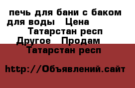 печь для бани с баком для воды › Цена ­ 12 000 - Татарстан респ. Другое » Продам   . Татарстан респ.